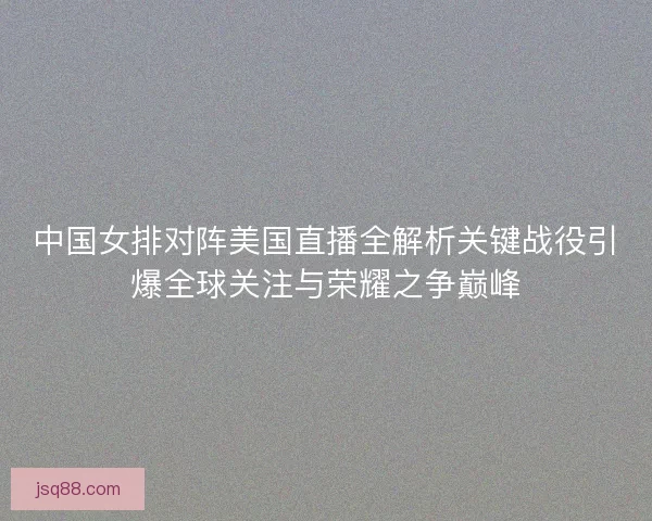 中国女排对阵美国直播全解析关键战役引爆全球关注与荣耀之争巅峰 中国女排对阵美国直播全解析关键战役引爆全球关注与荣耀之争巅峰