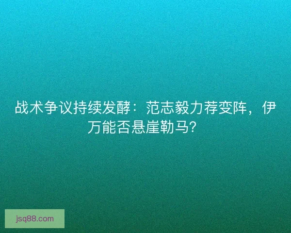 战术争议持续发酵：范志毅力荐变阵，伊万能否悬崖勒马？