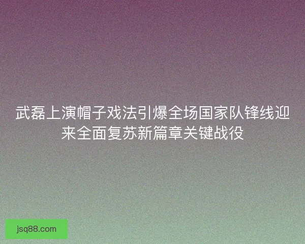 武磊上演帽子戏法引爆全场国家队锋线迎来全面复苏新篇章关键战役 武磊上演帽子戏法引爆全场国家队锋线迎来全面复苏新篇章关键战役