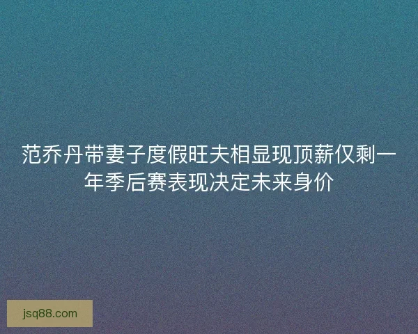 范乔丹带妻子度假旺夫相显现顶薪仅剩一年季后赛表现决定未来身价 范乔丹带妻子度假旺夫相显现顶薪仅剩一年季后赛表现决定未来身价