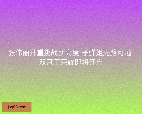 张伟丽升重挑战新高度 子弹姐无路可逃 双冠王荣耀即将开启 张伟丽升重挑战新高度 子弹姐无路可逃 双冠王荣耀即将开启