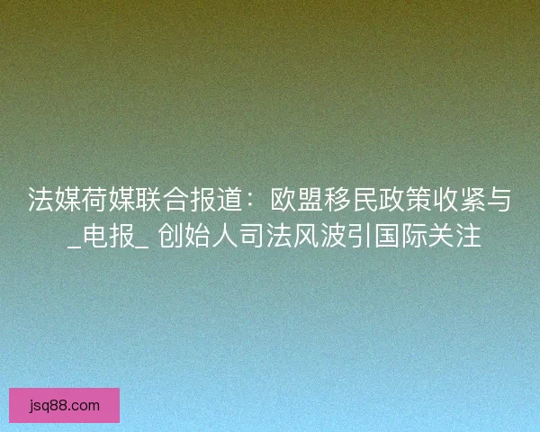 法媒荷媒联合报道：欧盟移民政策收紧与 _电报_ 创始人司法风波引国际关注