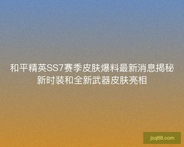 和平精英SS7赛季皮肤爆料最新消息揭秘新时装和全新武器皮肤亮相