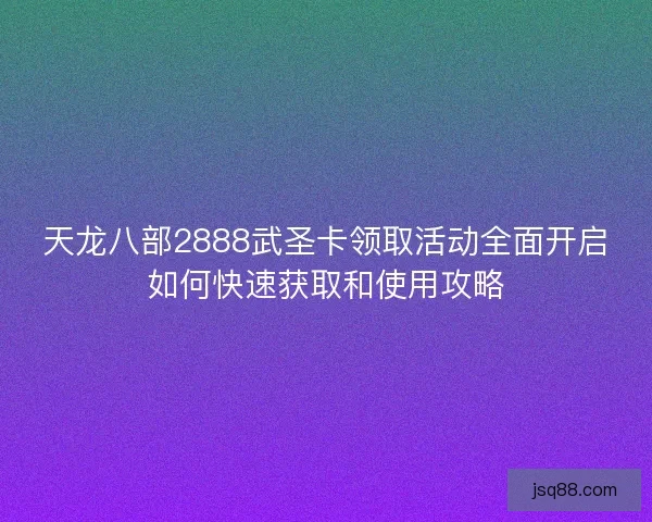 天龙八部2888武圣卡领取活动全面开启如何快速获取和使用攻略