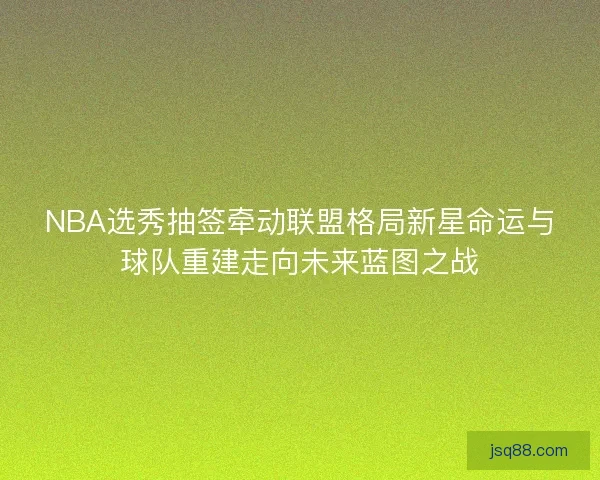 NBA选秀抽签牵动联盟格局新星命运与球队重建走向未来蓝图之战
