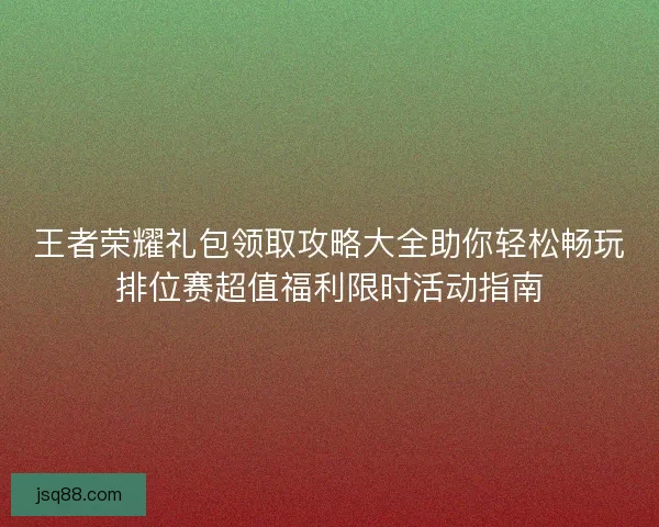 王者荣耀礼包领取攻略大全助你轻松畅玩排位赛超值福利限时活动指南
