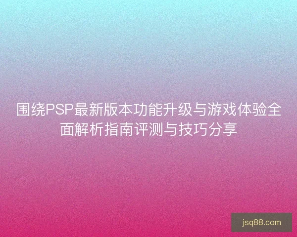 围绕PSP最新版本功能升级与游戏体验全面解析指南评测与技巧分享