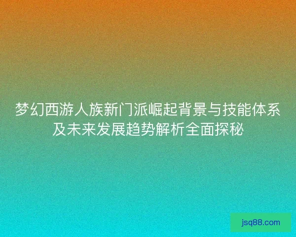 梦幻西游人族新门派崛起背景与技能体系及未来发展趋势解析全面探秘