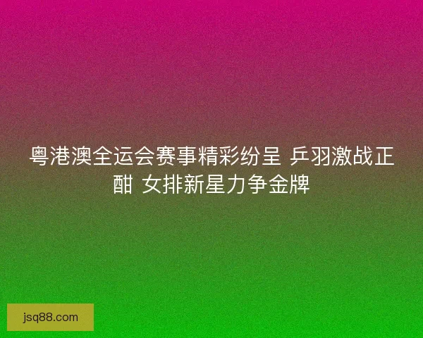 粤港澳全运会赛事精彩纷呈 乒羽激战正酣 女排新星力争金牌
