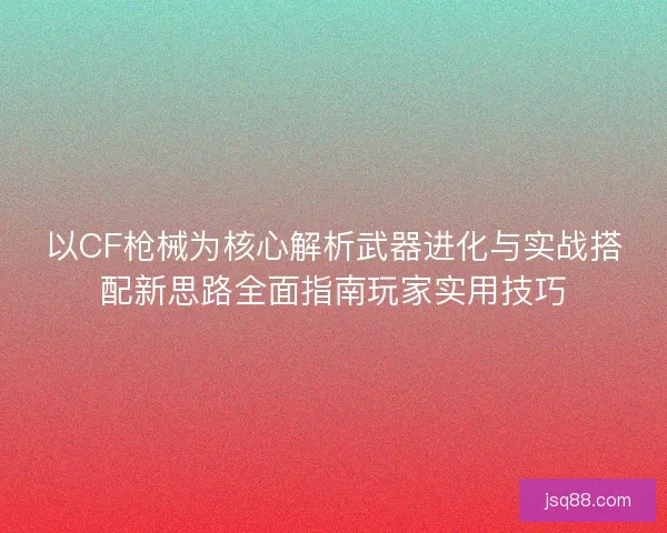 以CF枪械为核心解析武器进化与实战搭配新思路全面指南玩家实用技巧