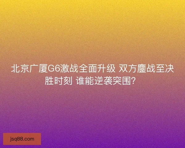 北京广厦G6激战全面升级 双方鏖战至决胜时刻 谁能逆袭突围？