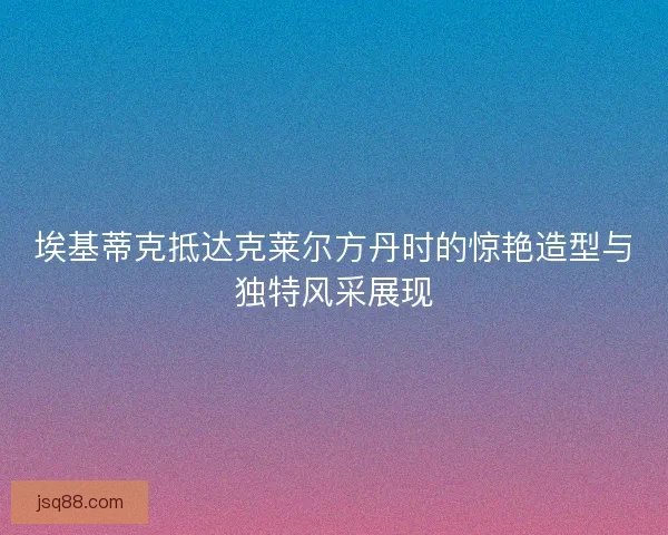 埃基蒂克抵达克莱尔方丹时的惊艳造型与独特风采展现