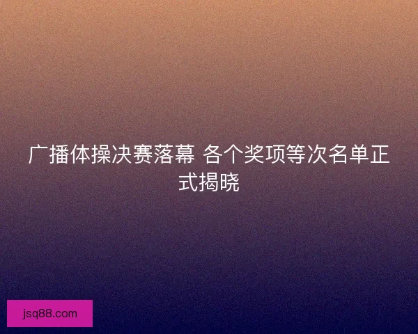 广播体操决赛落幕 各个奖项等次名单正式揭晓