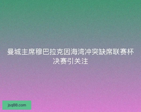 曼城主席穆巴拉克因海湾冲突缺席联赛杯决赛引关注