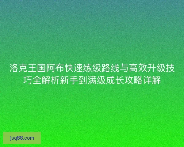 洛克王国阿布快速练级路线与高效升级技巧全解析新手到满级成长攻略详解