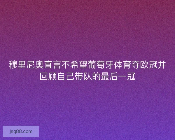 穆里尼奥直言不希望葡萄牙体育夺欧冠并回顾自己带队的最后一冠 穆里尼奥直言不希望葡萄牙体育夺欧冠并回顾自己带队的最后一冠
