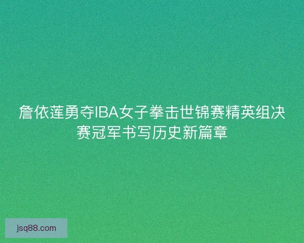 詹依莲勇夺IBA女子拳击世锦赛精英组决赛冠军书写历史新篇章