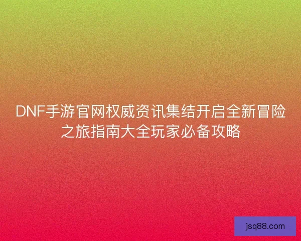 DNF手游官网权威资讯集结开启全新冒险之旅指南大全玩家必备攻略