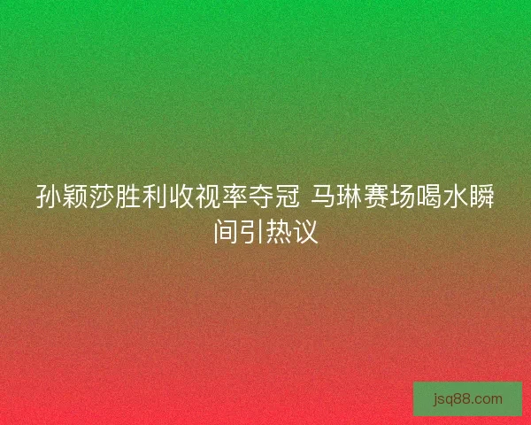 孙颖莎胜利收视率夺冠 马琳赛场喝水瞬间引热议 孙颖莎胜利收视率夺冠 马琳赛场喝水瞬间引热议