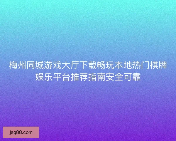 梅州同城游戏大厅下载畅玩本地热门棋牌娱乐平台推荐指南安全可靠