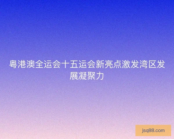 粤港澳全运会十五运会新亮点激发湾区发展凝聚力