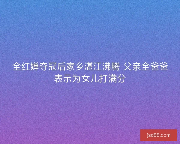 全红婵夺冠后家乡湛江沸腾 父亲全爸爸表示为女儿打满分