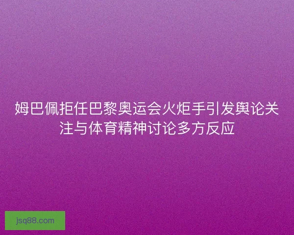 姆巴佩拒任巴黎奥运会火炬手引发舆论关注与体育精神讨论多方反应