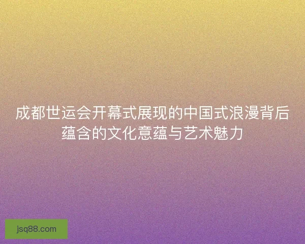 成都世运会开幕式展现的中国式浪漫背后蕴含的文化意蕴与艺术魅力