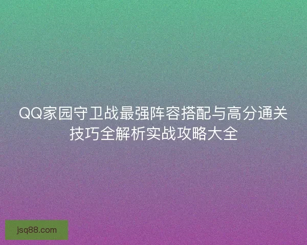 QQ家园守卫战最强阵容搭配与高分通关技巧全解析实战攻略大全
