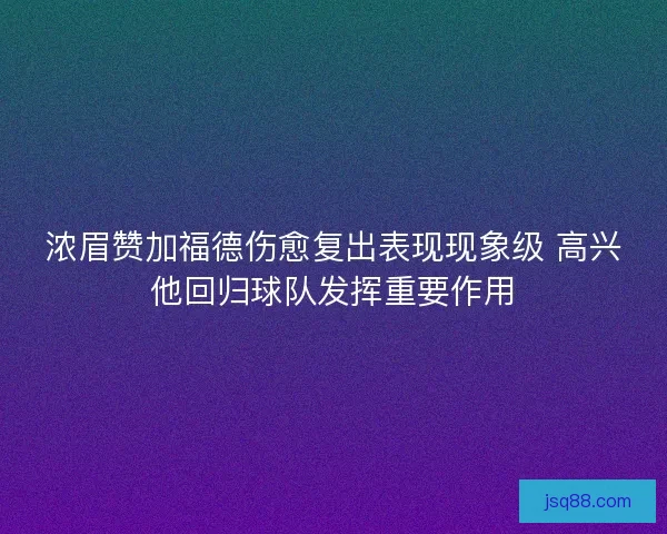 浓眉赞加福德伤愈复出表现现象级 高兴他回归球队发挥重要作用