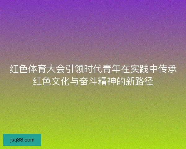 红色体育大会引领时代青年在实践中传承红色文化与奋斗精神的新路径