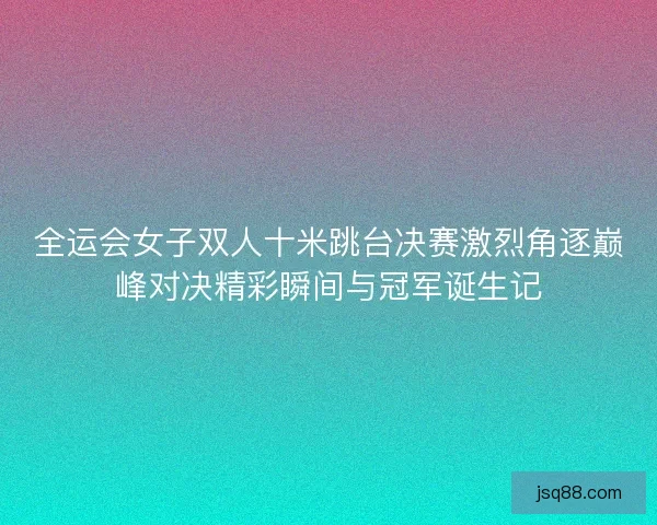 全运会女子双人十米跳台决赛激烈角逐巅峰对决精彩瞬间与冠军诞生记