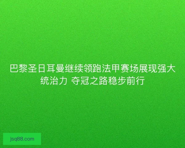 巴黎圣日耳曼继续领跑法甲赛场展现强大统治力 夺冠之路稳步前行