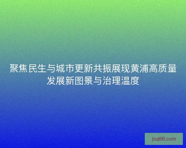聚焦民生与城市更新共振展现黄浦高质量发展新图景与治理温度