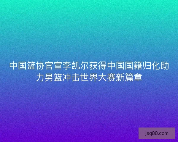 中国篮协官宣李凯尔获得中国国籍归化助力男篮冲击世界大赛新篇章