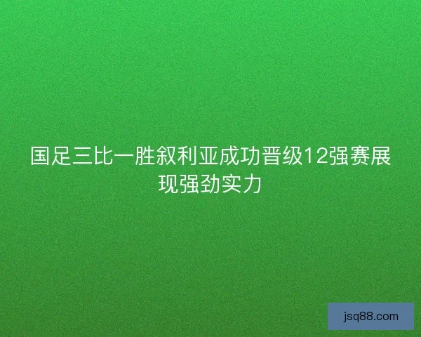 国足三比一胜叙利亚成功晋级12强赛展现强劲实力