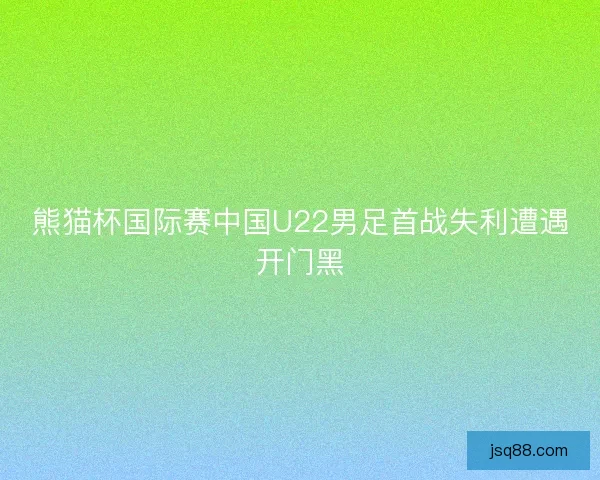 熊猫杯国际赛中国U22男足首战失利遭遇开门黑