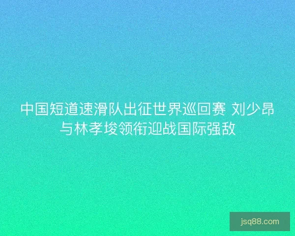 中国短道速滑队出征世界巡回赛 刘少昂与林孝埈领衔迎战国际强敌