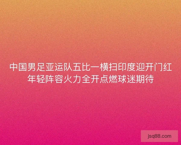 中国男足亚运队五比一横扫印度迎开门红年轻阵容火力全开点燃球迷期待 中国男足亚运队五比一横扫印度迎开门红年轻阵容火力全开点燃球迷期待
