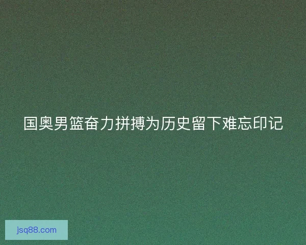 国奥男篮奋力拼搏为历史留下难忘印记 国奥男篮奋力拼搏为历史留下难忘印记