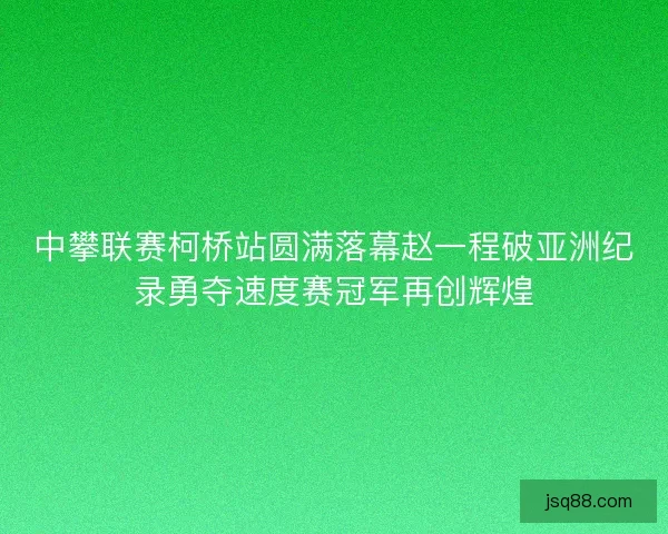中攀联赛柯桥站圆满落幕赵一程破亚洲纪录勇夺速度赛冠军再创辉煌 中攀联赛柯桥站圆满落幕赵一程破亚洲纪录勇夺速度赛冠军再创辉煌