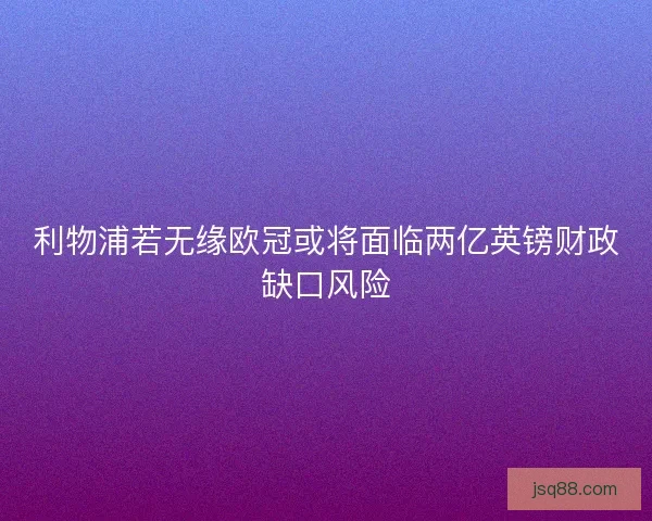 利物浦若无缘欧冠或将面临两亿英镑财政缺口风险 利物浦若无缘欧冠或将面临两亿英镑财政缺口风险